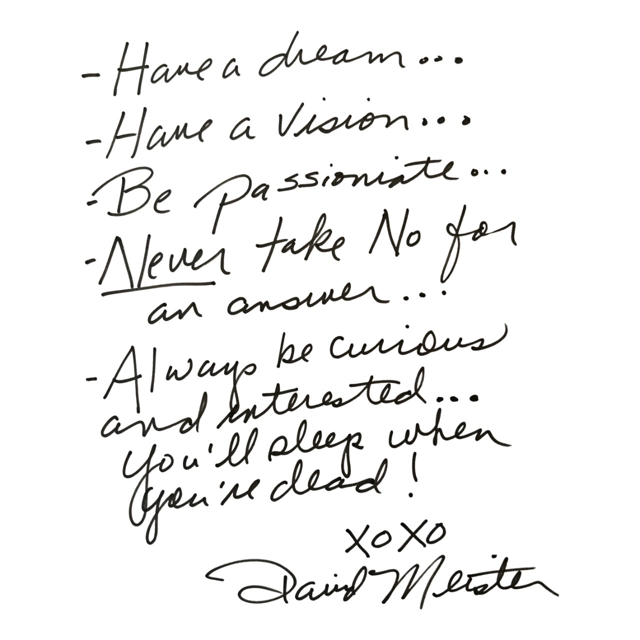 David Meister Quote: Have a dream. Have a vision. Be passionate. NEVER take no for an answer. Always be curious and interested. You’ll sleep when you’re dead. XOXO David Meister