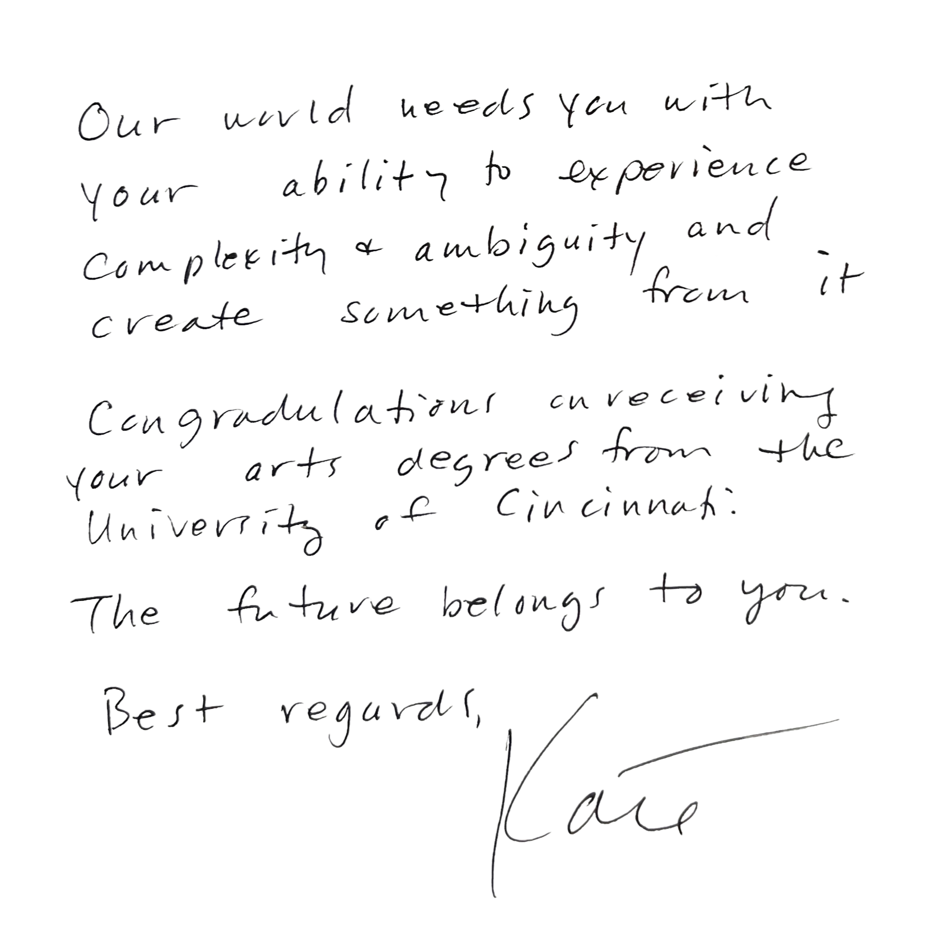 Kate Kern Quote: Our world needs you with your ability to experience complexity and ambiguity to create something from it. Congratulations on receiving your arts degree from the University of Cincinnati. The future belongs to you. Best regards, Kate.