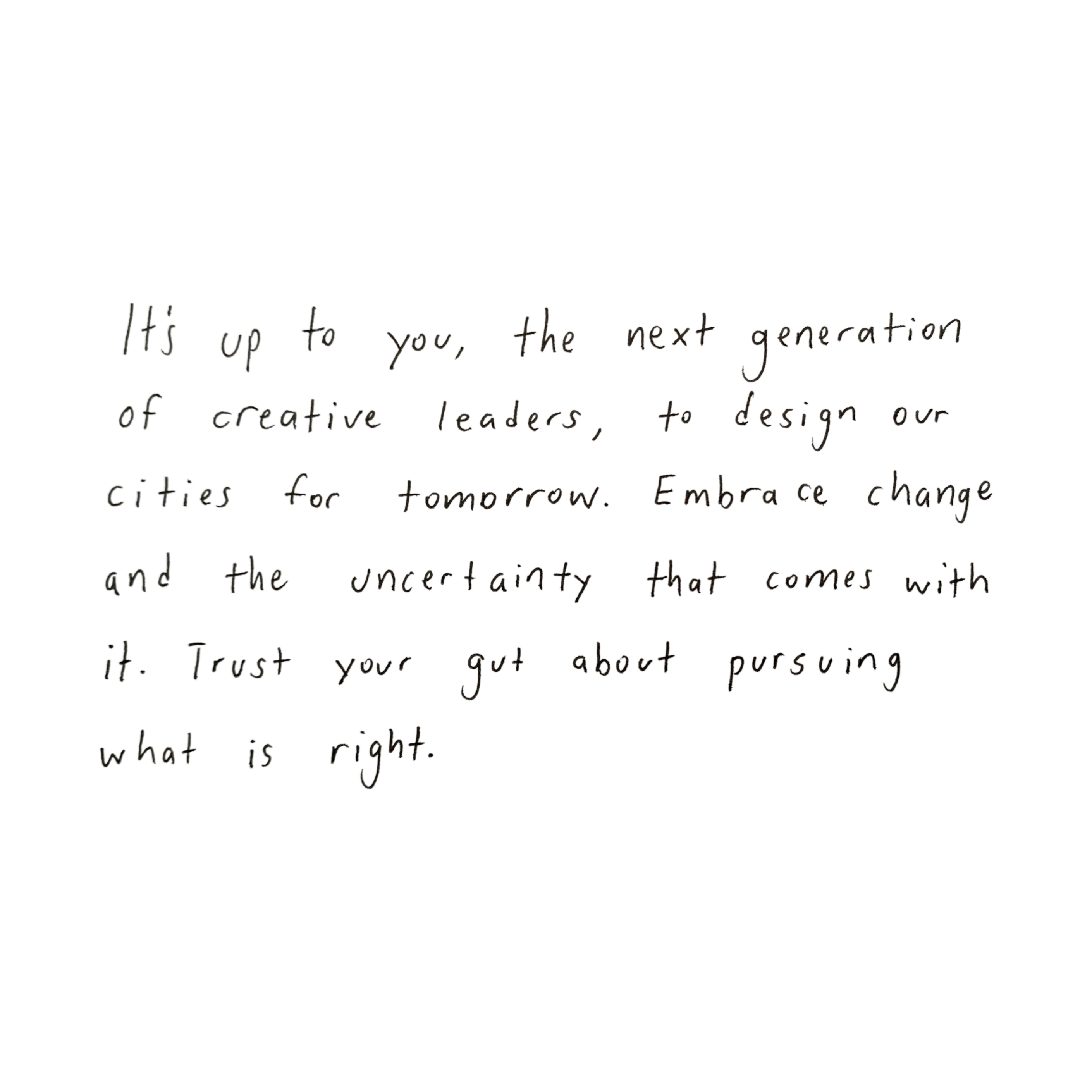 Wade Johnston Quote: It's up to you, the next generation of creative leaders, to design our cities for tomorrow. Embrace change and the uncertainty that comes with it. Trust your gut about pursuing what is right.
